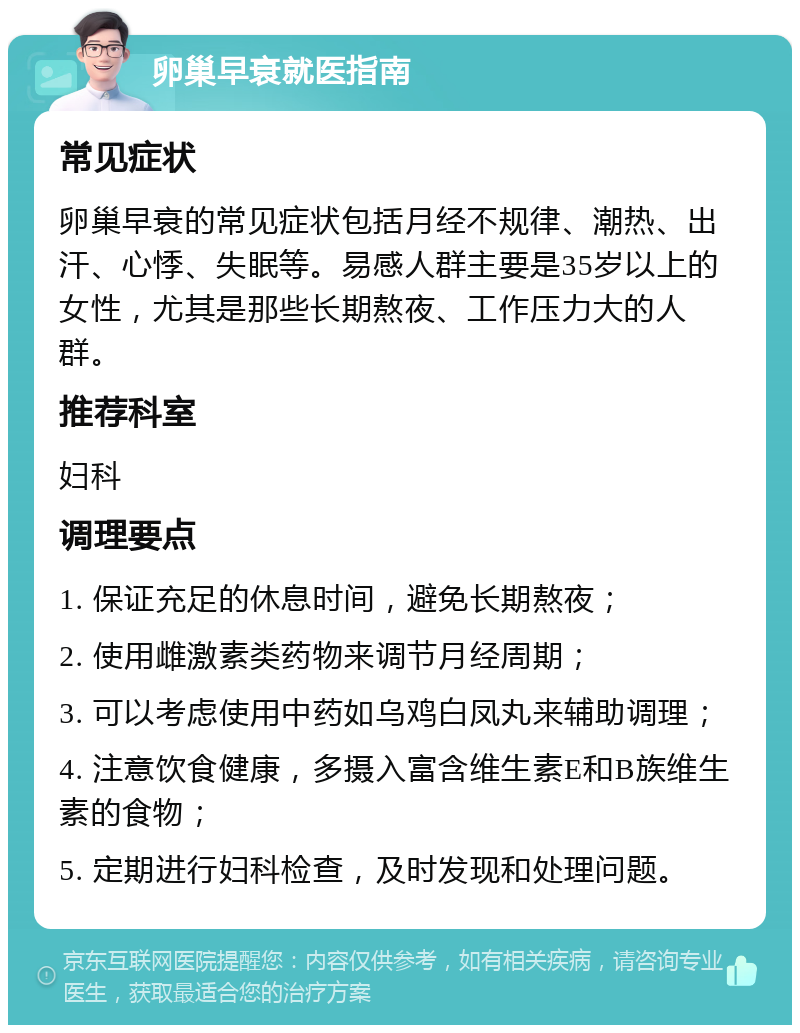 卵巢早衰就医指南 常见症状 卵巢早衰的常见症状包括月经不规律、潮热、出汗、心悸、失眠等。易感人群主要是35岁以上的女性，尤其是那些长期熬夜、工作压力大的人群。 推荐科室 妇科 调理要点 1. 保证充足的休息时间，避免长期熬夜； 2. 使用雌激素类药物来调节月经周期； 3. 可以考虑使用中药如乌鸡白凤丸来辅助调理； 4. 注意饮食健康，多摄入富含维生素E和B族维生素的食物； 5. 定期进行妇科检查，及时发现和处理问题。