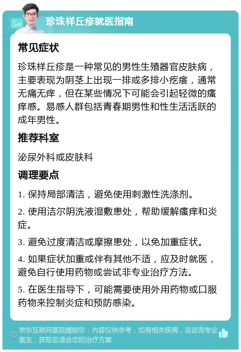 珍珠样丘疹就医指南 常见症状 珍珠样丘疹是一种常见的男性生殖器官皮肤病，主要表现为阴茎上出现一排或多排小疙瘩，通常无痛无痒，但在某些情况下可能会引起轻微的瘙痒感。易感人群包括青春期男性和性生活活跃的成年男性。 推荐科室 泌尿外科或皮肤科 调理要点 1. 保持局部清洁，避免使用刺激性洗涤剂。 2. 使用洁尔阴洗液湿敷患处，帮助缓解瘙痒和炎症。 3. 避免过度清洁或摩擦患处，以免加重症状。 4. 如果症状加重或伴有其他不适，应及时就医，避免自行使用药物或尝试非专业治疗方法。 5. 在医生指导下，可能需要使用外用药物或口服药物来控制炎症和预防感染。