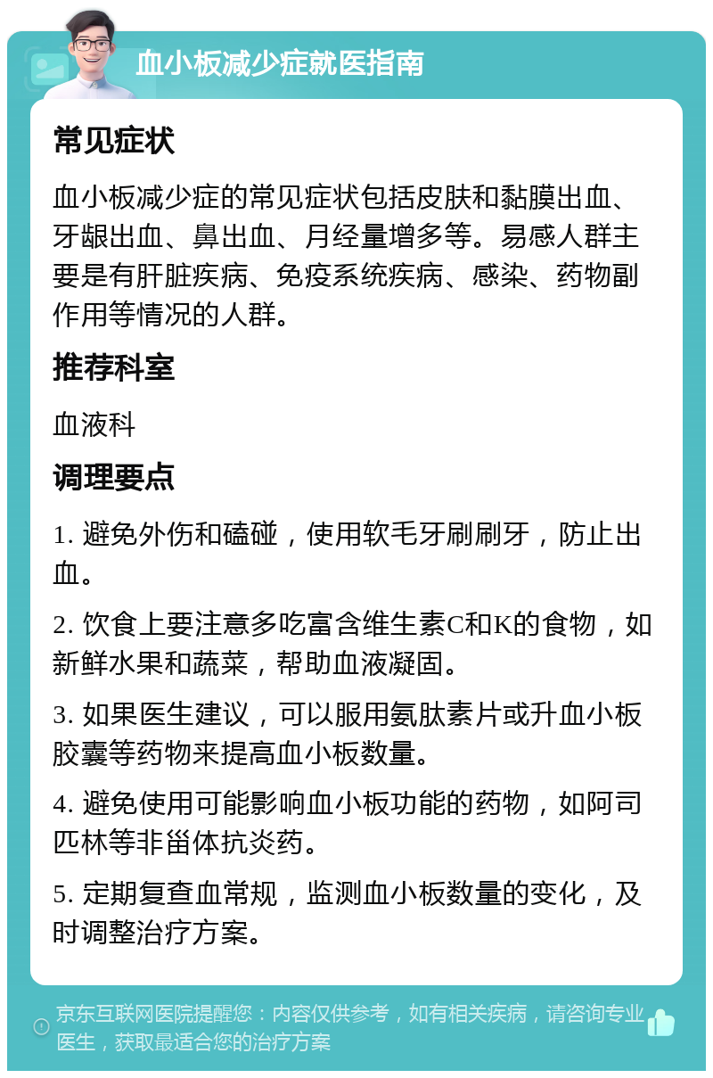 血小板减少症就医指南 常见症状 血小板减少症的常见症状包括皮肤和黏膜出血、牙龈出血、鼻出血、月经量增多等。易感人群主要是有肝脏疾病、免疫系统疾病、感染、药物副作用等情况的人群。 推荐科室 血液科 调理要点 1. 避免外伤和磕碰，使用软毛牙刷刷牙，防止出血。 2. 饮食上要注意多吃富含维生素C和K的食物，如新鲜水果和蔬菜，帮助血液凝固。 3. 如果医生建议，可以服用氨肽素片或升血小板胶囊等药物来提高血小板数量。 4. 避免使用可能影响血小板功能的药物，如阿司匹林等非甾体抗炎药。 5. 定期复查血常规，监测血小板数量的变化，及时调整治疗方案。