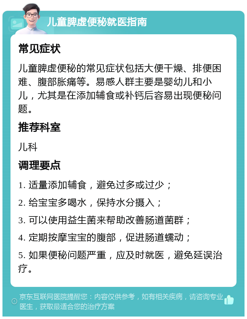 儿童脾虚便秘就医指南 常见症状 儿童脾虚便秘的常见症状包括大便干燥、排便困难、腹部胀痛等。易感人群主要是婴幼儿和小儿，尤其是在添加辅食或补钙后容易出现便秘问题。 推荐科室 儿科 调理要点 1. 适量添加辅食，避免过多或过少； 2. 给宝宝多喝水，保持水分摄入； 3. 可以使用益生菌来帮助改善肠道菌群； 4. 定期按摩宝宝的腹部，促进肠道蠕动； 5. 如果便秘问题严重，应及时就医，避免延误治疗。