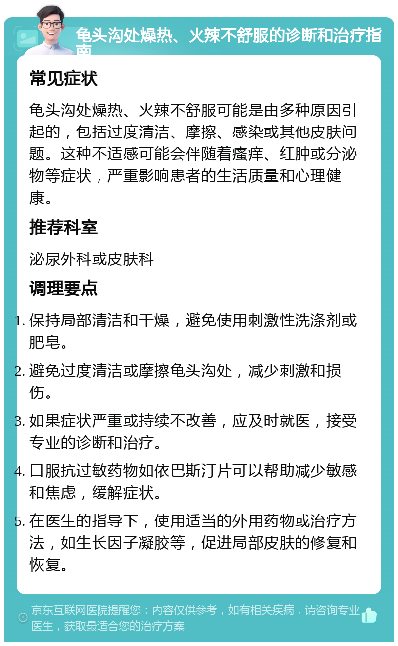 龟头沟处燥热、火辣不舒服的诊断和治疗指南 常见症状 龟头沟处燥热、火辣不舒服可能是由多种原因引起的，包括过度清洁、摩擦、感染或其他皮肤问题。这种不适感可能会伴随着瘙痒、红肿或分泌物等症状，严重影响患者的生活质量和心理健康。 推荐科室 泌尿外科或皮肤科 调理要点 保持局部清洁和干燥，避免使用刺激性洗涤剂或肥皂。 避免过度清洁或摩擦龟头沟处，减少刺激和损伤。 如果症状严重或持续不改善，应及时就医，接受专业的诊断和治疗。 口服抗过敏药物如依巴斯汀片可以帮助减少敏感和焦虑，缓解症状。 在医生的指导下，使用适当的外用药物或治疗方法，如生长因子凝胶等，促进局部皮肤的修复和恢复。