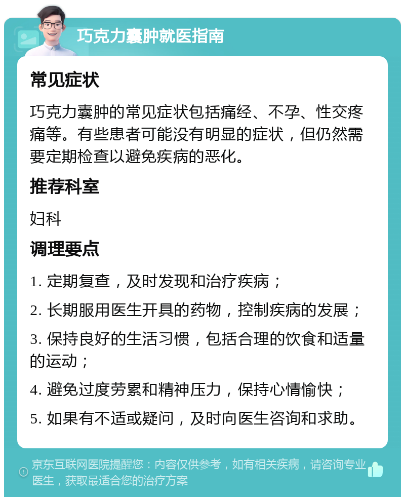 巧克力囊肿就医指南 常见症状 巧克力囊肿的常见症状包括痛经、不孕、性交疼痛等。有些患者可能没有明显的症状，但仍然需要定期检查以避免疾病的恶化。 推荐科室 妇科 调理要点 1. 定期复查，及时发现和治疗疾病； 2. 长期服用医生开具的药物，控制疾病的发展； 3. 保持良好的生活习惯，包括合理的饮食和适量的运动； 4. 避免过度劳累和精神压力，保持心情愉快； 5. 如果有不适或疑问，及时向医生咨询和求助。