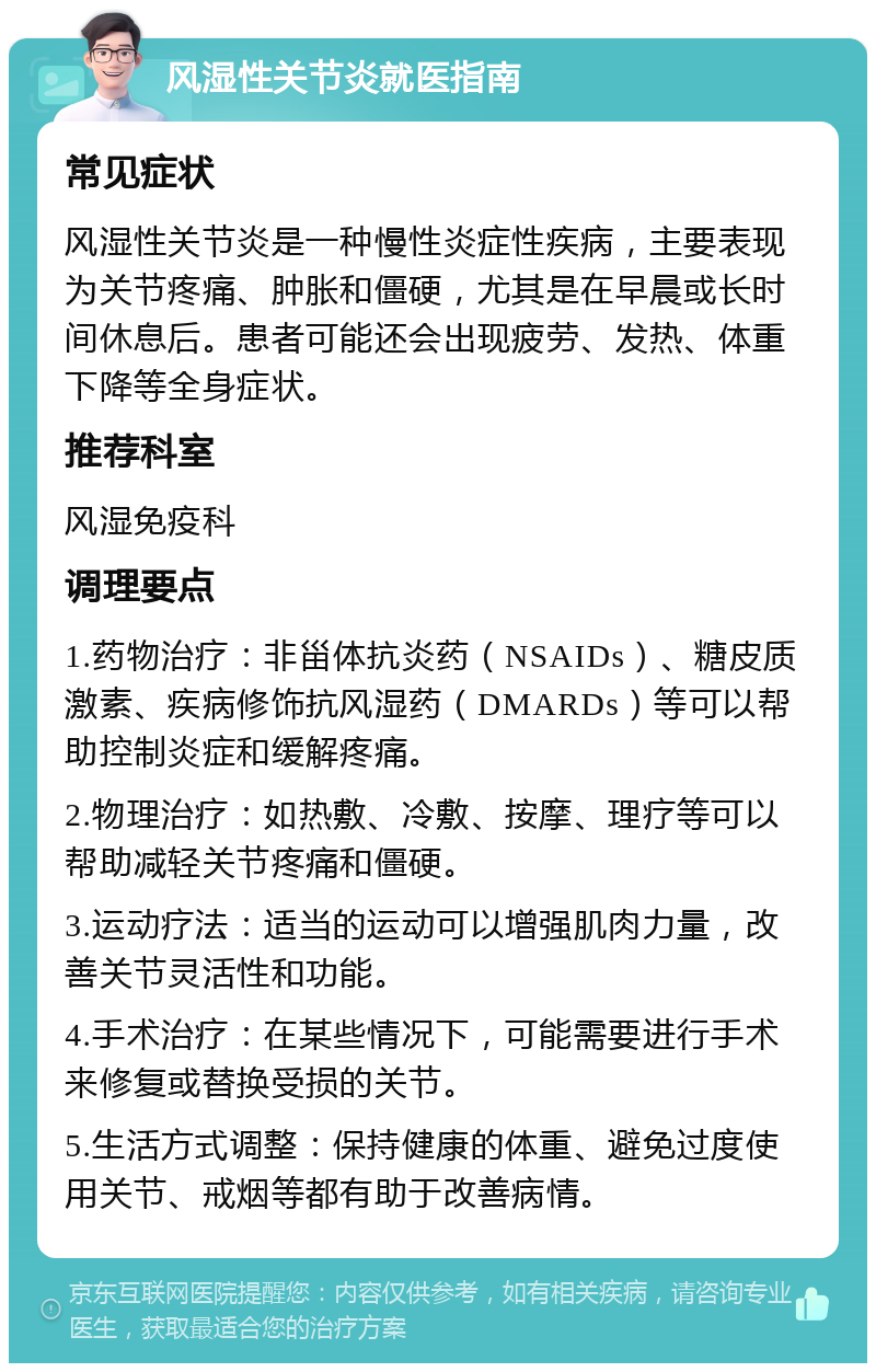 风湿性关节炎就医指南 常见症状 风湿性关节炎是一种慢性炎症性疾病，主要表现为关节疼痛、肿胀和僵硬，尤其是在早晨或长时间休息后。患者可能还会出现疲劳、发热、体重下降等全身症状。 推荐科室 风湿免疫科 调理要点 1.药物治疗：非甾体抗炎药（NSAIDs）、糖皮质激素、疾病修饰抗风湿药（DMARDs）等可以帮助控制炎症和缓解疼痛。 2.物理治疗：如热敷、冷敷、按摩、理疗等可以帮助减轻关节疼痛和僵硬。 3.运动疗法：适当的运动可以增强肌肉力量，改善关节灵活性和功能。 4.手术治疗：在某些情况下，可能需要进行手术来修复或替换受损的关节。 5.生活方式调整：保持健康的体重、避免过度使用关节、戒烟等都有助于改善病情。