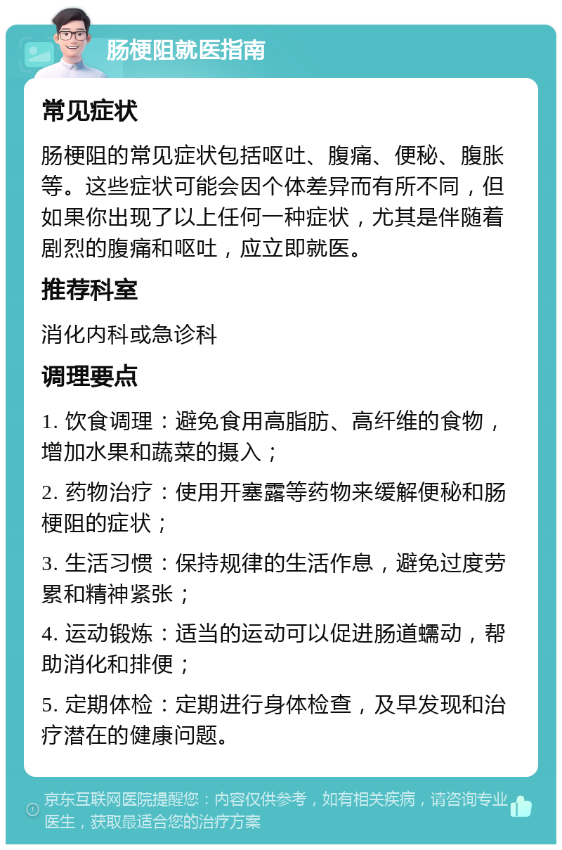 肠梗阻就医指南 常见症状 肠梗阻的常见症状包括呕吐、腹痛、便秘、腹胀等。这些症状可能会因个体差异而有所不同，但如果你出现了以上任何一种症状，尤其是伴随着剧烈的腹痛和呕吐，应立即就医。 推荐科室 消化内科或急诊科 调理要点 1. 饮食调理：避免食用高脂肪、高纤维的食物，增加水果和蔬菜的摄入； 2. 药物治疗：使用开塞露等药物来缓解便秘和肠梗阻的症状； 3. 生活习惯：保持规律的生活作息，避免过度劳累和精神紧张； 4. 运动锻炼：适当的运动可以促进肠道蠕动，帮助消化和排便； 5. 定期体检：定期进行身体检查，及早发现和治疗潜在的健康问题。