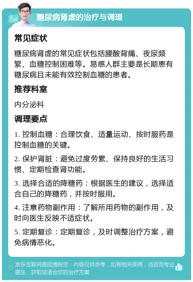 糖尿病肾虚的治疗与调理 常见症状 糖尿病肾虚的常见症状包括腰酸背痛、夜尿频繁、血糖控制困难等。易感人群主要是长期患有糖尿病且未能有效控制血糖的患者。 推荐科室 内分泌科 调理要点 1. 控制血糖：合理饮食、适量运动、按时服药是控制血糖的关键。 2. 保护肾脏：避免过度劳累、保持良好的生活习惯、定期检查肾功能。 3. 选择合适的降糖药：根据医生的建议，选择适合自己的降糖药，并按时服用。 4. 注意药物副作用：了解所用药物的副作用，及时向医生反映不适症状。 5. 定期复诊：定期复诊，及时调整治疗方案，避免病情恶化。