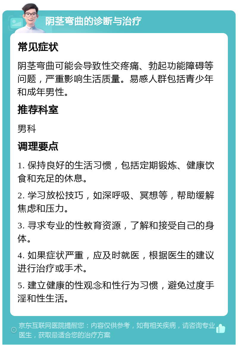 阴茎弯曲的诊断与治疗 常见症状 阴茎弯曲可能会导致性交疼痛、勃起功能障碍等问题，严重影响生活质量。易感人群包括青少年和成年男性。 推荐科室 男科 调理要点 1. 保持良好的生活习惯，包括定期锻炼、健康饮食和充足的休息。 2. 学习放松技巧，如深呼吸、冥想等，帮助缓解焦虑和压力。 3. 寻求专业的性教育资源，了解和接受自己的身体。 4. 如果症状严重，应及时就医，根据医生的建议进行治疗或手术。 5. 建立健康的性观念和性行为习惯，避免过度手淫和性生活。