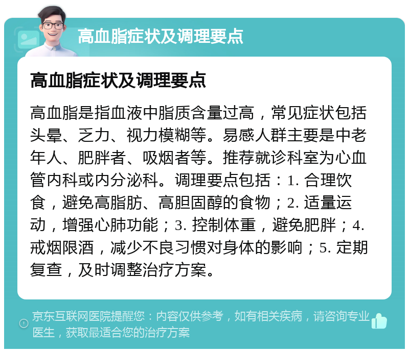 高血脂症状及调理要点 高血脂症状及调理要点 高血脂是指血液中脂质含量过高，常见症状包括头晕、乏力、视力模糊等。易感人群主要是中老年人、肥胖者、吸烟者等。推荐就诊科室为心血管内科或内分泌科。调理要点包括：1. 合理饮食，避免高脂肪、高胆固醇的食物；2. 适量运动，增强心肺功能；3. 控制体重，避免肥胖；4. 戒烟限酒，减少不良习惯对身体的影响；5. 定期复查，及时调整治疗方案。