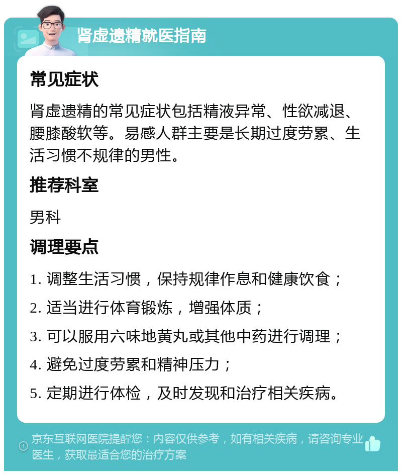 肾虚遗精就医指南 常见症状 肾虚遗精的常见症状包括精液异常、性欲减退、腰膝酸软等。易感人群主要是长期过度劳累、生活习惯不规律的男性。 推荐科室 男科 调理要点 1. 调整生活习惯，保持规律作息和健康饮食； 2. 适当进行体育锻炼，增强体质； 3. 可以服用六味地黄丸或其他中药进行调理； 4. 避免过度劳累和精神压力； 5. 定期进行体检，及时发现和治疗相关疾病。