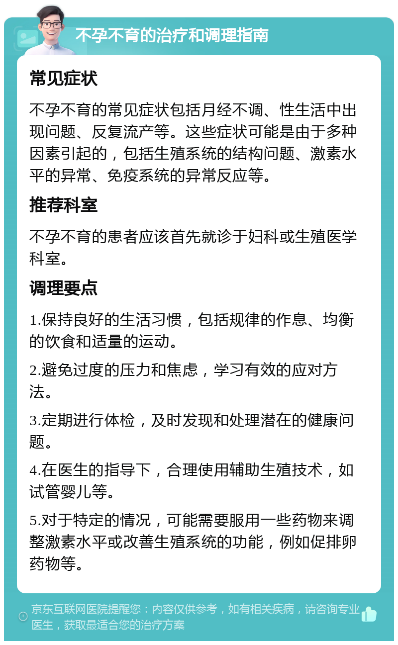 不孕不育的治疗和调理指南 常见症状 不孕不育的常见症状包括月经不调、性生活中出现问题、反复流产等。这些症状可能是由于多种因素引起的，包括生殖系统的结构问题、激素水平的异常、免疫系统的异常反应等。 推荐科室 不孕不育的患者应该首先就诊于妇科或生殖医学科室。 调理要点 1.保持良好的生活习惯，包括规律的作息、均衡的饮食和适量的运动。 2.避免过度的压力和焦虑，学习有效的应对方法。 3.定期进行体检，及时发现和处理潜在的健康问题。 4.在医生的指导下，合理使用辅助生殖技术，如试管婴儿等。 5.对于特定的情况，可能需要服用一些药物来调整激素水平或改善生殖系统的功能，例如促排卵药物等。