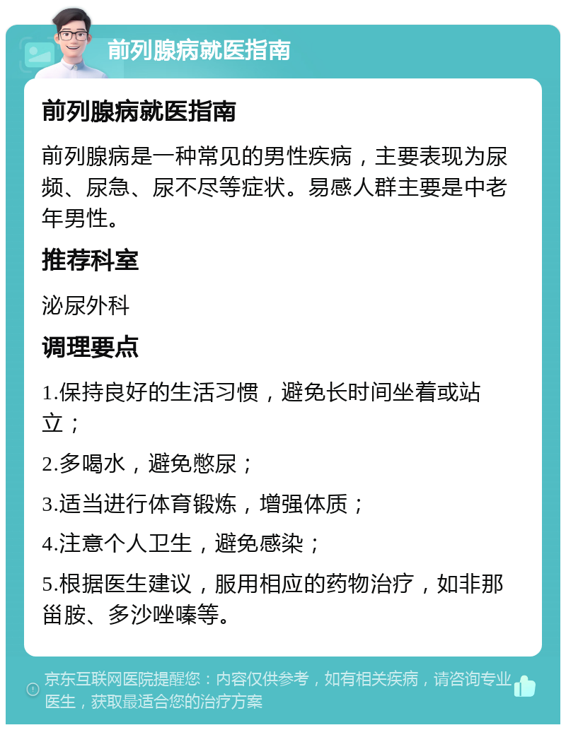 前列腺病就医指南 前列腺病就医指南 前列腺病是一种常见的男性疾病，主要表现为尿频、尿急、尿不尽等症状。易感人群主要是中老年男性。 推荐科室 泌尿外科 调理要点 1.保持良好的生活习惯，避免长时间坐着或站立； 2.多喝水，避免憋尿； 3.适当进行体育锻炼，增强体质； 4.注意个人卫生，避免感染； 5.根据医生建议，服用相应的药物治疗，如非那甾胺、多沙唑嗪等。