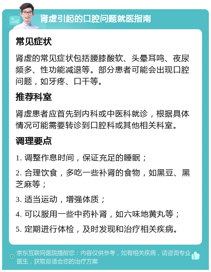 肾虚引起的口腔问题就医指南 常见症状 肾虚的常见症状包括腰膝酸软、头晕耳鸣、夜尿频多、性功能减退等。部分患者可能会出现口腔问题，如牙疼、口干等。 推荐科室 肾虚患者应首先到内科或中医科就诊，根据具体情况可能需要转诊到口腔科或其他相关科室。 调理要点 1. 调整作息时间，保证充足的睡眠； 2. 合理饮食，多吃一些补肾的食物，如黑豆、黑芝麻等； 3. 适当运动，增强体质； 4. 可以服用一些中药补肾，如六味地黄丸等； 5. 定期进行体检，及时发现和治疗相关疾病。