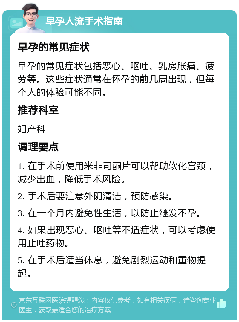 早孕人流手术指南 早孕的常见症状 早孕的常见症状包括恶心、呕吐、乳房胀痛、疲劳等。这些症状通常在怀孕的前几周出现，但每个人的体验可能不同。 推荐科室 妇产科 调理要点 1. 在手术前使用米非司酮片可以帮助软化宫颈，减少出血，降低手术风险。 2. 手术后要注意外阴清洁，预防感染。 3. 在一个月内避免性生活，以防止继发不孕。 4. 如果出现恶心、呕吐等不适症状，可以考虑使用止吐药物。 5. 在手术后适当休息，避免剧烈运动和重物提起。