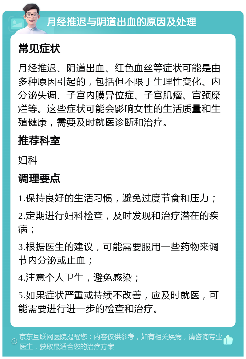 月经推迟与阴道出血的原因及处理 常见症状 月经推迟、阴道出血、红色血丝等症状可能是由多种原因引起的，包括但不限于生理性变化、内分泌失调、子宫内膜异位症、子宫肌瘤、宫颈糜烂等。这些症状可能会影响女性的生活质量和生殖健康，需要及时就医诊断和治疗。 推荐科室 妇科 调理要点 1.保持良好的生活习惯，避免过度节食和压力； 2.定期进行妇科检查，及时发现和治疗潜在的疾病； 3.根据医生的建议，可能需要服用一些药物来调节内分泌或止血； 4.注意个人卫生，避免感染； 5.如果症状严重或持续不改善，应及时就医，可能需要进行进一步的检查和治疗。