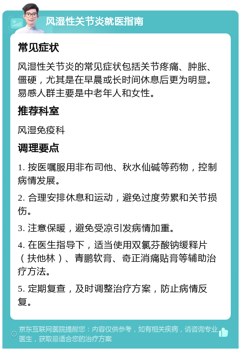 风湿性关节炎就医指南 常见症状 风湿性关节炎的常见症状包括关节疼痛、肿胀、僵硬，尤其是在早晨或长时间休息后更为明显。易感人群主要是中老年人和女性。 推荐科室 风湿免疫科 调理要点 1. 按医嘱服用非布司他、秋水仙碱等药物，控制病情发展。 2. 合理安排休息和运动，避免过度劳累和关节损伤。 3. 注意保暖，避免受凉引发病情加重。 4. 在医生指导下，适当使用双氯芬酸钠缓释片（扶他林）、青鹏软膏、奇正消痛贴膏等辅助治疗方法。 5. 定期复查，及时调整治疗方案，防止病情反复。