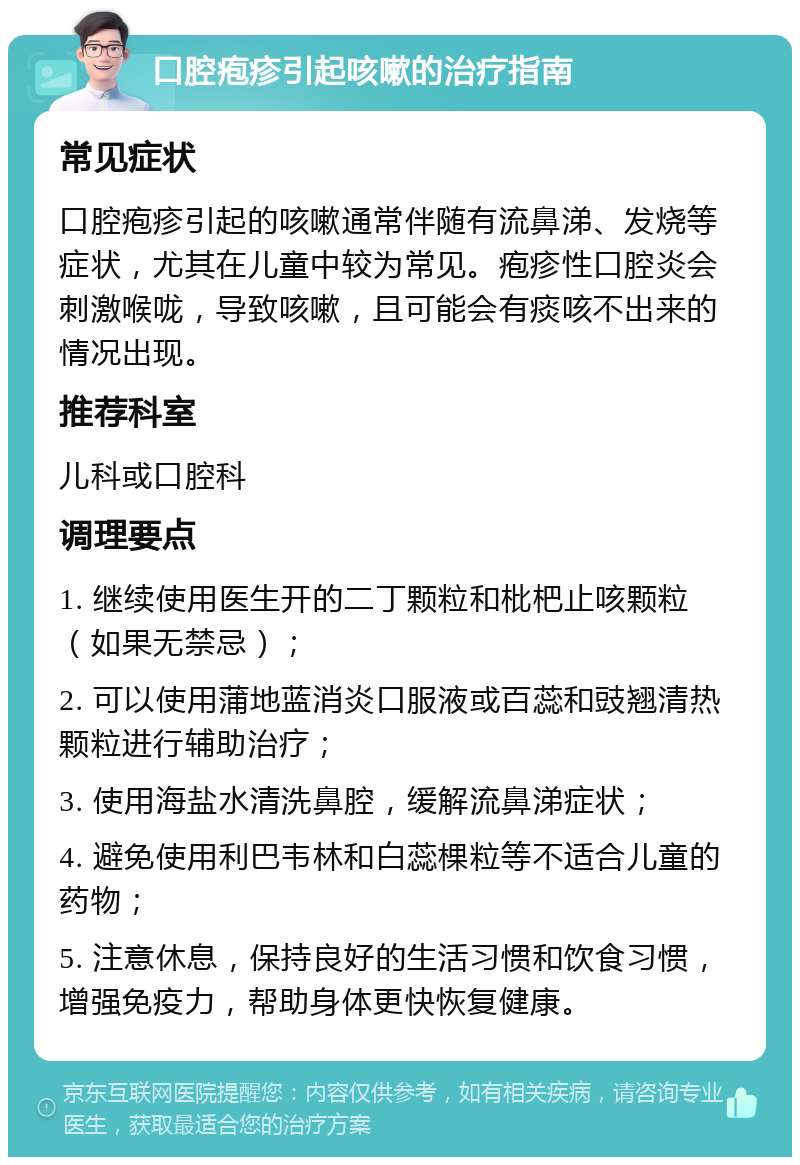 口腔疱疹引起咳嗽的治疗指南 常见症状 口腔疱疹引起的咳嗽通常伴随有流鼻涕、发烧等症状，尤其在儿童中较为常见。疱疹性口腔炎会刺激喉咙，导致咳嗽，且可能会有痰咳不出来的情况出现。 推荐科室 儿科或口腔科 调理要点 1. 继续使用医生开的二丁颗粒和枇杷止咳颗粒（如果无禁忌）； 2. 可以使用蒲地蓝消炎口服液或百蕊和豉翘清热颗粒进行辅助治疗； 3. 使用海盐水清洗鼻腔，缓解流鼻涕症状； 4. 避免使用利巴韦林和白蕊棵粒等不适合儿童的药物； 5. 注意休息，保持良好的生活习惯和饮食习惯，增强免疫力，帮助身体更快恢复健康。