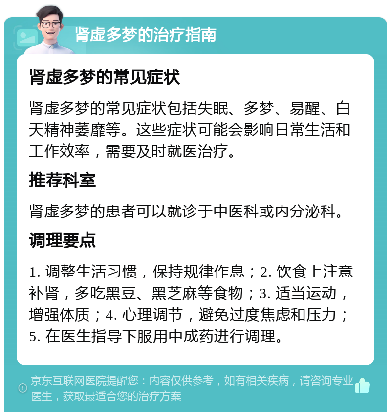 肾虚多梦的治疗指南 肾虚多梦的常见症状 肾虚多梦的常见症状包括失眠、多梦、易醒、白天精神萎靡等。这些症状可能会影响日常生活和工作效率，需要及时就医治疗。 推荐科室 肾虚多梦的患者可以就诊于中医科或内分泌科。 调理要点 1. 调整生活习惯，保持规律作息；2. 饮食上注意补肾，多吃黑豆、黑芝麻等食物；3. 适当运动，增强体质；4. 心理调节，避免过度焦虑和压力；5. 在医生指导下服用中成药进行调理。