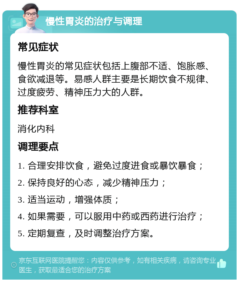 慢性胃炎的治疗与调理 常见症状 慢性胃炎的常见症状包括上腹部不适、饱胀感、食欲减退等。易感人群主要是长期饮食不规律、过度疲劳、精神压力大的人群。 推荐科室 消化内科 调理要点 1. 合理安排饮食，避免过度进食或暴饮暴食； 2. 保持良好的心态，减少精神压力； 3. 适当运动，增强体质； 4. 如果需要，可以服用中药或西药进行治疗； 5. 定期复查，及时调整治疗方案。