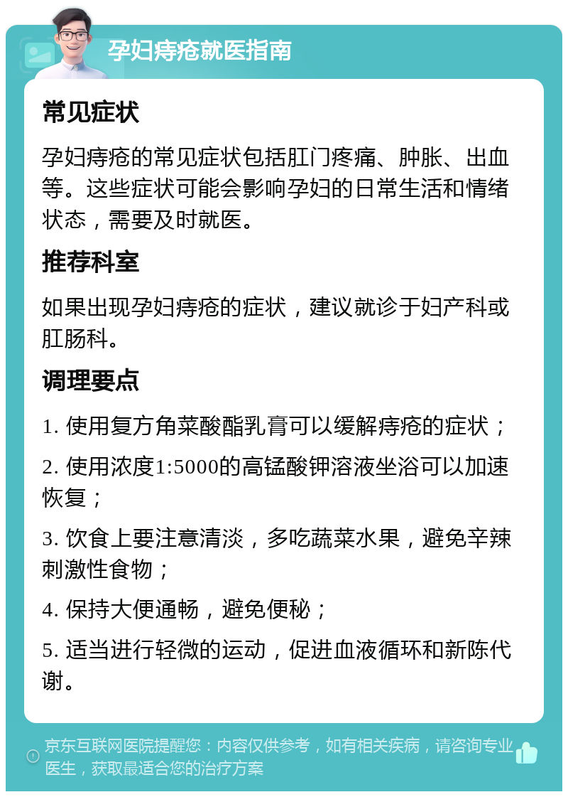 孕妇痔疮就医指南 常见症状 孕妇痔疮的常见症状包括肛门疼痛、肿胀、出血等。这些症状可能会影响孕妇的日常生活和情绪状态，需要及时就医。 推荐科室 如果出现孕妇痔疮的症状，建议就诊于妇产科或肛肠科。 调理要点 1. 使用复方角菜酸酯乳膏可以缓解痔疮的症状； 2. 使用浓度1:5000的高锰酸钾溶液坐浴可以加速恢复； 3. 饮食上要注意清淡，多吃蔬菜水果，避免辛辣刺激性食物； 4. 保持大便通畅，避免便秘； 5. 适当进行轻微的运动，促进血液循环和新陈代谢。