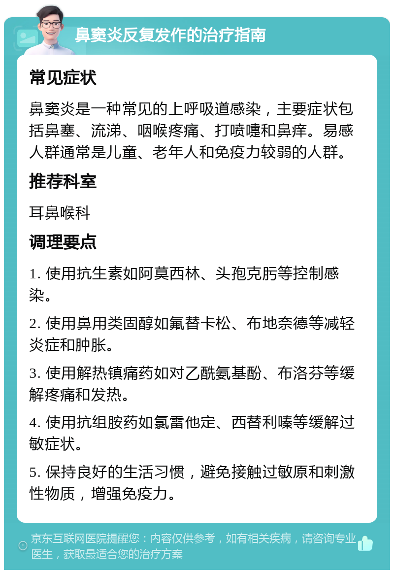 鼻窦炎反复发作的治疗指南 常见症状 鼻窦炎是一种常见的上呼吸道感染，主要症状包括鼻塞、流涕、咽喉疼痛、打喷嚏和鼻痒。易感人群通常是儿童、老年人和免疫力较弱的人群。 推荐科室 耳鼻喉科 调理要点 1. 使用抗生素如阿莫西林、头孢克肟等控制感染。 2. 使用鼻用类固醇如氟替卡松、布地奈德等减轻炎症和肿胀。 3. 使用解热镇痛药如对乙酰氨基酚、布洛芬等缓解疼痛和发热。 4. 使用抗组胺药如氯雷他定、西替利嗪等缓解过敏症状。 5. 保持良好的生活习惯，避免接触过敏原和刺激性物质，增强免疫力。