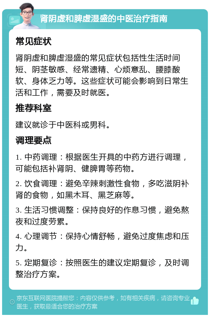 肾阴虚和脾虚湿盛的中医治疗指南 常见症状 肾阴虚和脾虚湿盛的常见症状包括性生活时间短、阴茎敏感、经常遗精、心烦意乱、腰膝酸软、身体乏力等。这些症状可能会影响到日常生活和工作，需要及时就医。 推荐科室 建议就诊于中医科或男科。 调理要点 1. 中药调理：根据医生开具的中药方进行调理，可能包括补肾阴、健脾胃等药物。 2. 饮食调理：避免辛辣刺激性食物，多吃滋阴补肾的食物，如黑木耳、黑芝麻等。 3. 生活习惯调整：保持良好的作息习惯，避免熬夜和过度劳累。 4. 心理调节：保持心情舒畅，避免过度焦虑和压力。 5. 定期复诊：按照医生的建议定期复诊，及时调整治疗方案。