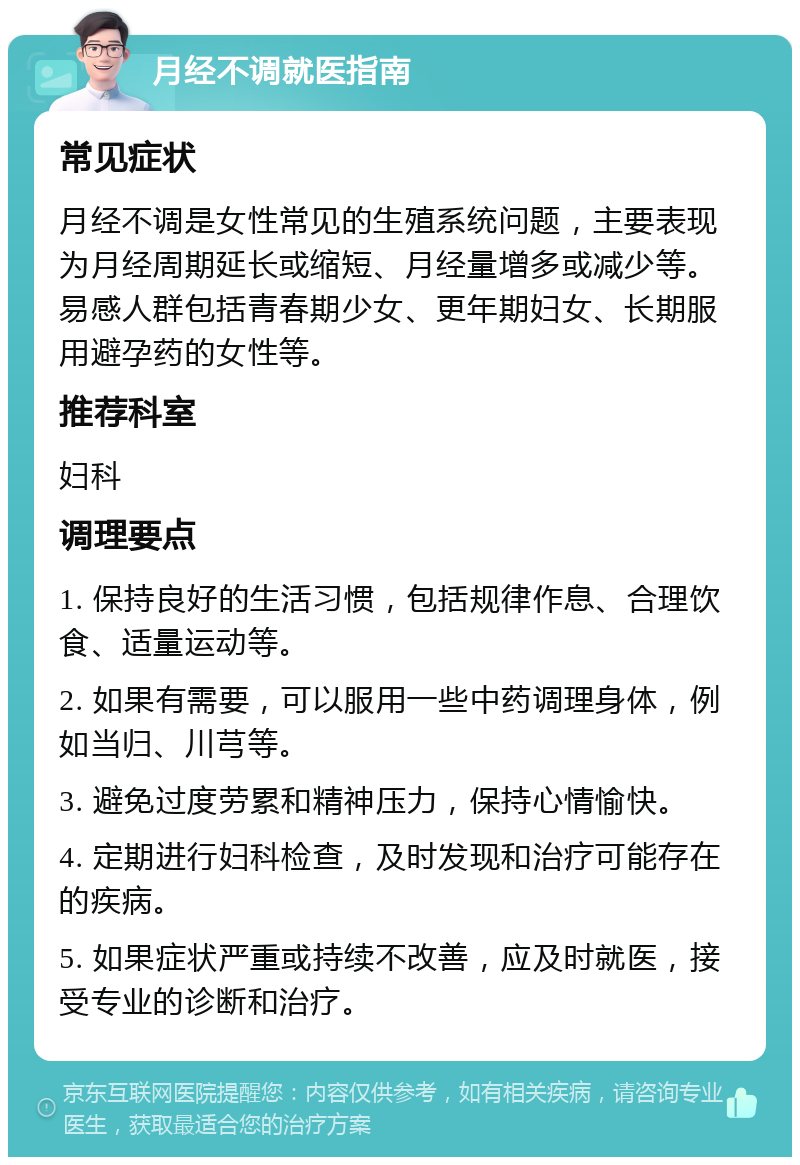 月经不调就医指南 常见症状 月经不调是女性常见的生殖系统问题，主要表现为月经周期延长或缩短、月经量增多或减少等。易感人群包括青春期少女、更年期妇女、长期服用避孕药的女性等。 推荐科室 妇科 调理要点 1. 保持良好的生活习惯，包括规律作息、合理饮食、适量运动等。 2. 如果有需要，可以服用一些中药调理身体，例如当归、川芎等。 3. 避免过度劳累和精神压力，保持心情愉快。 4. 定期进行妇科检查，及时发现和治疗可能存在的疾病。 5. 如果症状严重或持续不改善，应及时就医，接受专业的诊断和治疗。