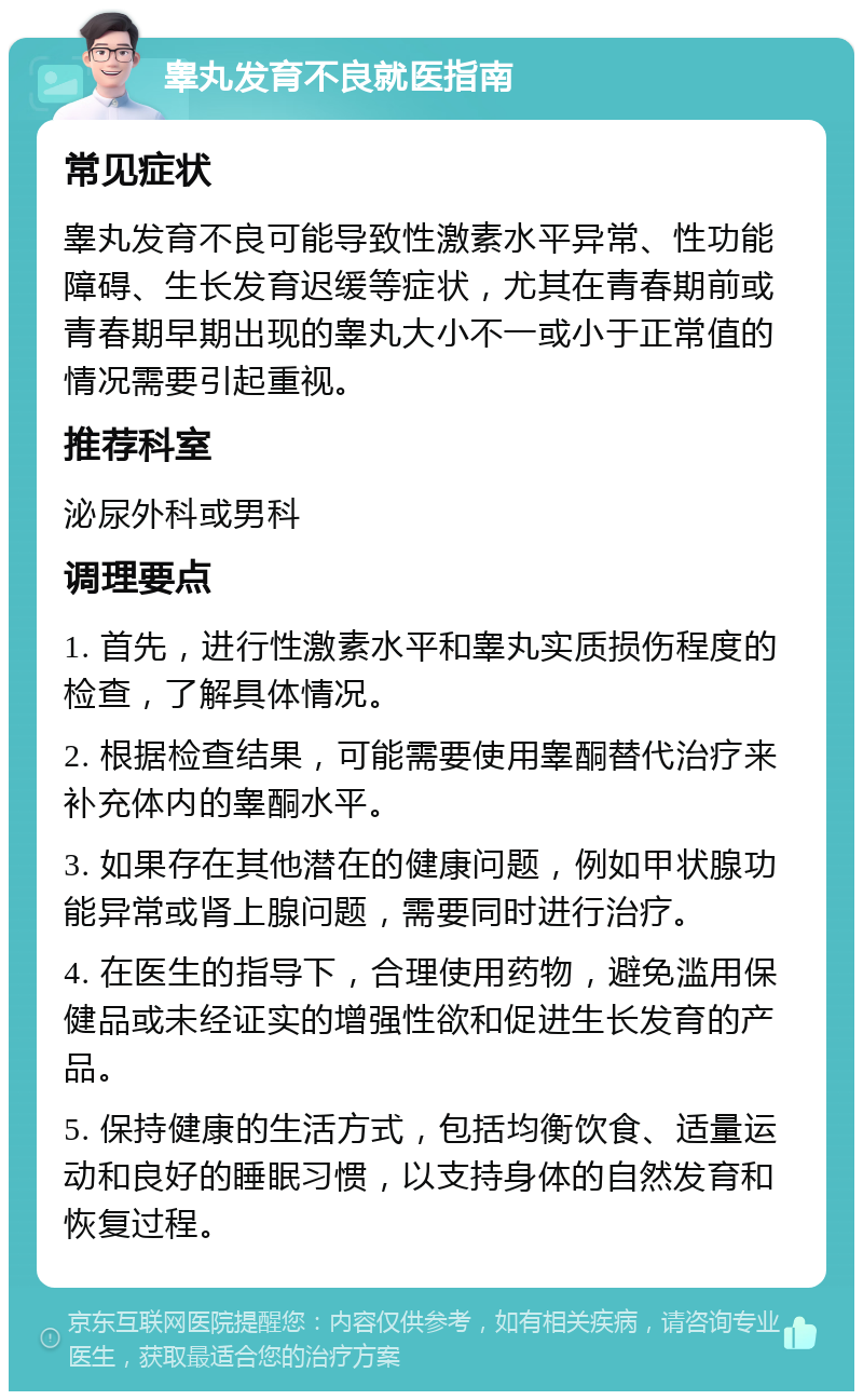 睾丸发育不良就医指南 常见症状 睾丸发育不良可能导致性激素水平异常、性功能障碍、生长发育迟缓等症状，尤其在青春期前或青春期早期出现的睾丸大小不一或小于正常值的情况需要引起重视。 推荐科室 泌尿外科或男科 调理要点 1. 首先，进行性激素水平和睾丸实质损伤程度的检查，了解具体情况。 2. 根据检查结果，可能需要使用睾酮替代治疗来补充体内的睾酮水平。 3. 如果存在其他潜在的健康问题，例如甲状腺功能异常或肾上腺问题，需要同时进行治疗。 4. 在医生的指导下，合理使用药物，避免滥用保健品或未经证实的增强性欲和促进生长发育的产品。 5. 保持健康的生活方式，包括均衡饮食、适量运动和良好的睡眠习惯，以支持身体的自然发育和恢复过程。