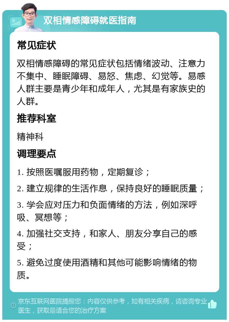 双相情感障碍就医指南 常见症状 双相情感障碍的常见症状包括情绪波动、注意力不集中、睡眠障碍、易怒、焦虑、幻觉等。易感人群主要是青少年和成年人，尤其是有家族史的人群。 推荐科室 精神科 调理要点 1. 按照医嘱服用药物，定期复诊； 2. 建立规律的生活作息，保持良好的睡眠质量； 3. 学会应对压力和负面情绪的方法，例如深呼吸、冥想等； 4. 加强社交支持，和家人、朋友分享自己的感受； 5. 避免过度使用酒精和其他可能影响情绪的物质。