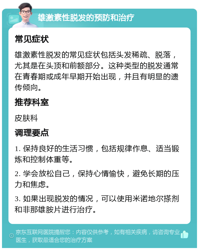 雄激素性脱发的预防和治疗 常见症状 雄激素性脱发的常见症状包括头发稀疏、脱落，尤其是在头顶和前额部分。这种类型的脱发通常在青春期或成年早期开始出现，并且有明显的遗传倾向。 推荐科室 皮肤科 调理要点 1. 保持良好的生活习惯，包括规律作息、适当锻炼和控制体重等。 2. 学会放松自己，保持心情愉快，避免长期的压力和焦虑。 3. 如果出现脱发的情况，可以使用米诺地尔搽剂和非那雄胺片进行治疗。