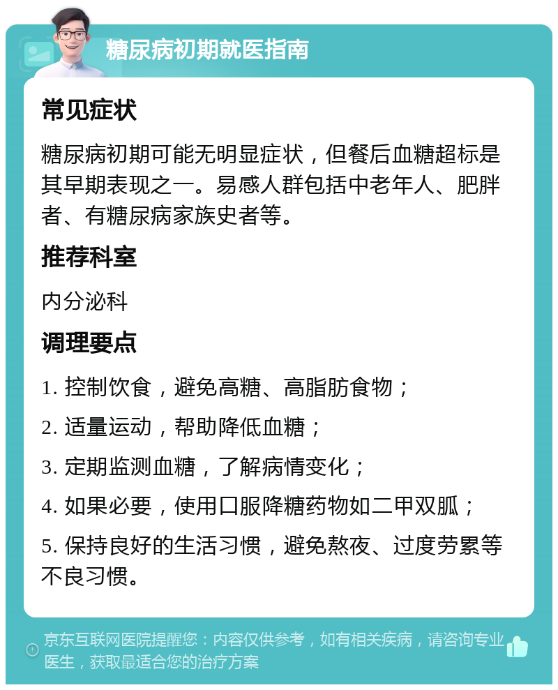 糖尿病初期就医指南 常见症状 糖尿病初期可能无明显症状，但餐后血糖超标是其早期表现之一。易感人群包括中老年人、肥胖者、有糖尿病家族史者等。 推荐科室 内分泌科 调理要点 1. 控制饮食，避免高糖、高脂肪食物； 2. 适量运动，帮助降低血糖； 3. 定期监测血糖，了解病情变化； 4. 如果必要，使用口服降糖药物如二甲双胍； 5. 保持良好的生活习惯，避免熬夜、过度劳累等不良习惯。