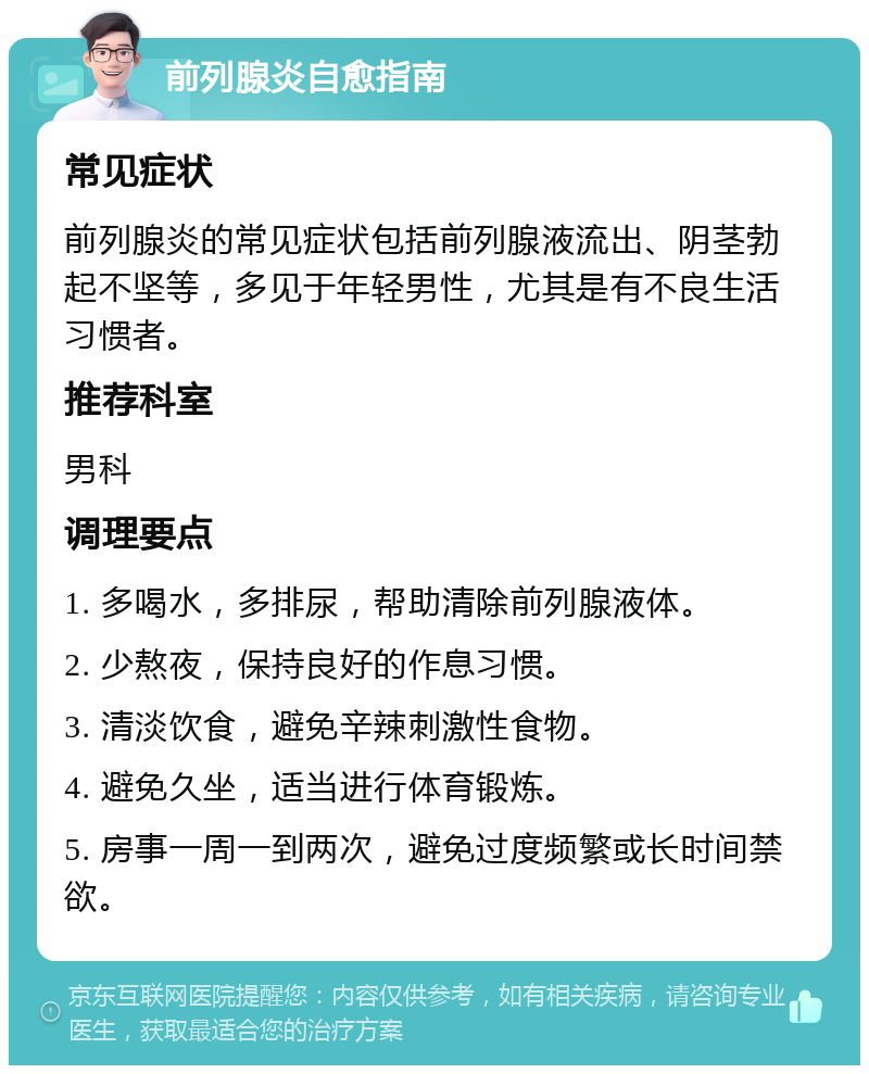 前列腺炎自愈指南 常见症状 前列腺炎的常见症状包括前列腺液流出、阴茎勃起不坚等，多见于年轻男性，尤其是有不良生活习惯者。 推荐科室 男科 调理要点 1. 多喝水，多排尿，帮助清除前列腺液体。 2. 少熬夜，保持良好的作息习惯。 3. 清淡饮食，避免辛辣刺激性食物。 4. 避免久坐，适当进行体育锻炼。 5. 房事一周一到两次，避免过度频繁或长时间禁欲。