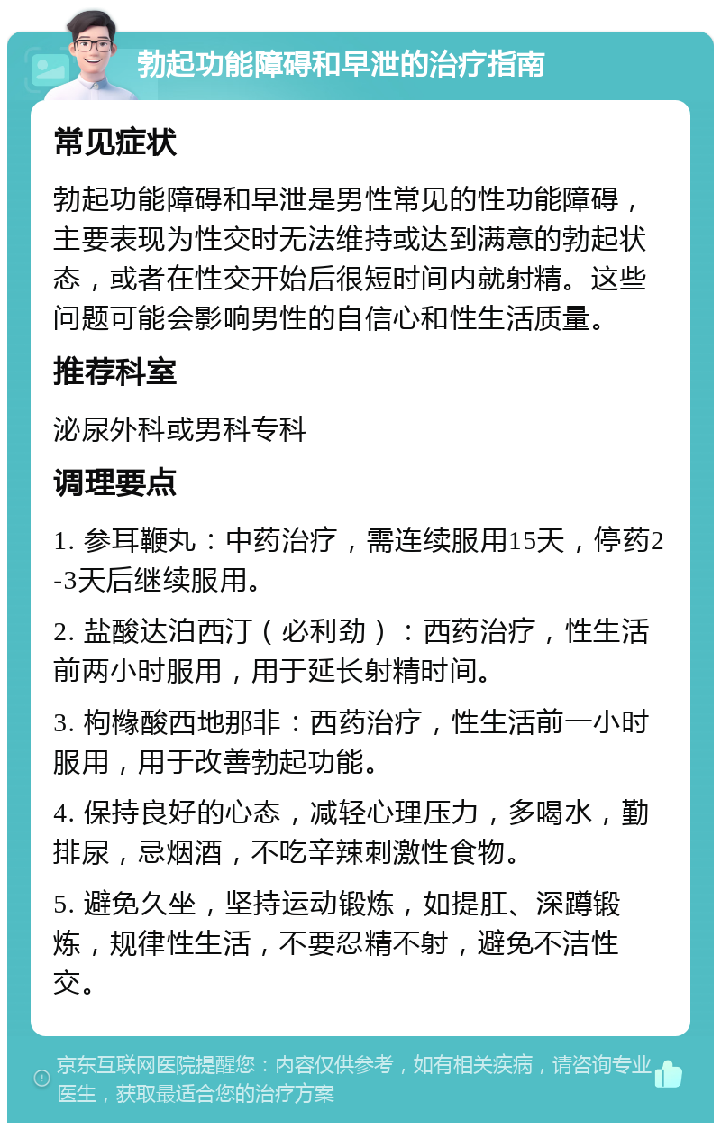 勃起功能障碍和早泄的治疗指南 常见症状 勃起功能障碍和早泄是男性常见的性功能障碍，主要表现为性交时无法维持或达到满意的勃起状态，或者在性交开始后很短时间内就射精。这些问题可能会影响男性的自信心和性生活质量。 推荐科室 泌尿外科或男科专科 调理要点 1. 参耳鞭丸：中药治疗，需连续服用15天，停药2-3天后继续服用。 2. 盐酸达泊西汀（必利劲）：西药治疗，性生活前两小时服用，用于延长射精时间。 3. 枸橼酸西地那非：西药治疗，性生活前一小时服用，用于改善勃起功能。 4. 保持良好的心态，减轻心理压力，多喝水，勤排尿，忌烟酒，不吃辛辣刺激性食物。 5. 避免久坐，坚持运动锻炼，如提肛、深蹲锻炼，规律性生活，不要忍精不射，避免不洁性交。