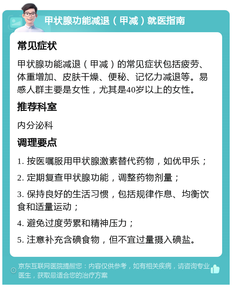 甲状腺功能减退（甲减）就医指南 常见症状 甲状腺功能减退（甲减）的常见症状包括疲劳、体重增加、皮肤干燥、便秘、记忆力减退等。易感人群主要是女性，尤其是40岁以上的女性。 推荐科室 内分泌科 调理要点 1. 按医嘱服用甲状腺激素替代药物，如优甲乐； 2. 定期复查甲状腺功能，调整药物剂量； 3. 保持良好的生活习惯，包括规律作息、均衡饮食和适量运动； 4. 避免过度劳累和精神压力； 5. 注意补充含碘食物，但不宜过量摄入碘盐。