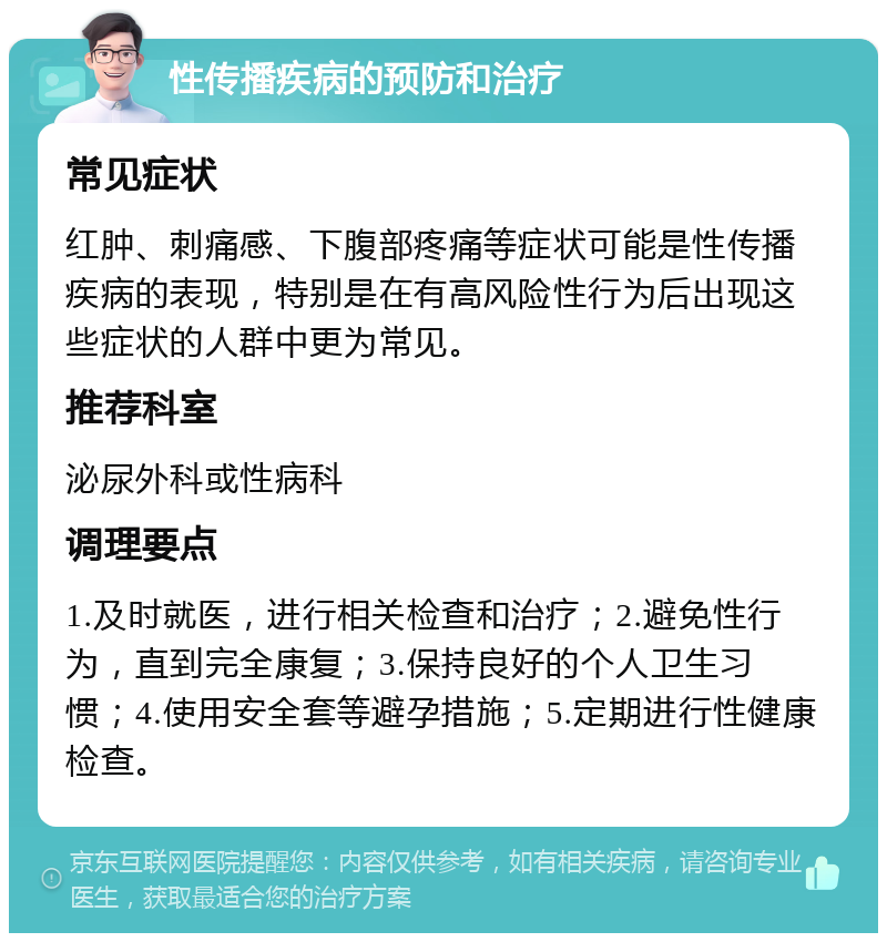 性传播疾病的预防和治疗 常见症状 红肿、刺痛感、下腹部疼痛等症状可能是性传播疾病的表现，特别是在有高风险性行为后出现这些症状的人群中更为常见。 推荐科室 泌尿外科或性病科 调理要点 1.及时就医，进行相关检查和治疗；2.避免性行为，直到完全康复；3.保持良好的个人卫生习惯；4.使用安全套等避孕措施；5.定期进行性健康检查。