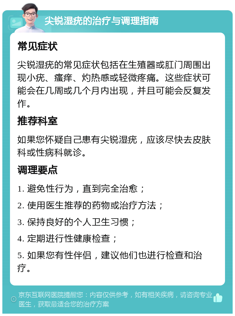 尖锐湿疣的治疗与调理指南 常见症状 尖锐湿疣的常见症状包括在生殖器或肛门周围出现小疣、瘙痒、灼热感或轻微疼痛。这些症状可能会在几周或几个月内出现，并且可能会反复发作。 推荐科室 如果您怀疑自己患有尖锐湿疣，应该尽快去皮肤科或性病科就诊。 调理要点 1. 避免性行为，直到完全治愈； 2. 使用医生推荐的药物或治疗方法； 3. 保持良好的个人卫生习惯； 4. 定期进行性健康检查； 5. 如果您有性伴侣，建议他们也进行检查和治疗。