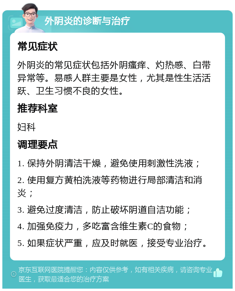 外阴炎的诊断与治疗 常见症状 外阴炎的常见症状包括外阴瘙痒、灼热感、白带异常等。易感人群主要是女性，尤其是性生活活跃、卫生习惯不良的女性。 推荐科室 妇科 调理要点 1. 保持外阴清洁干燥，避免使用刺激性洗液； 2. 使用复方黄柏洗液等药物进行局部清洁和消炎； 3. 避免过度清洁，防止破坏阴道自洁功能； 4. 加强免疫力，多吃富含维生素C的食物； 5. 如果症状严重，应及时就医，接受专业治疗。