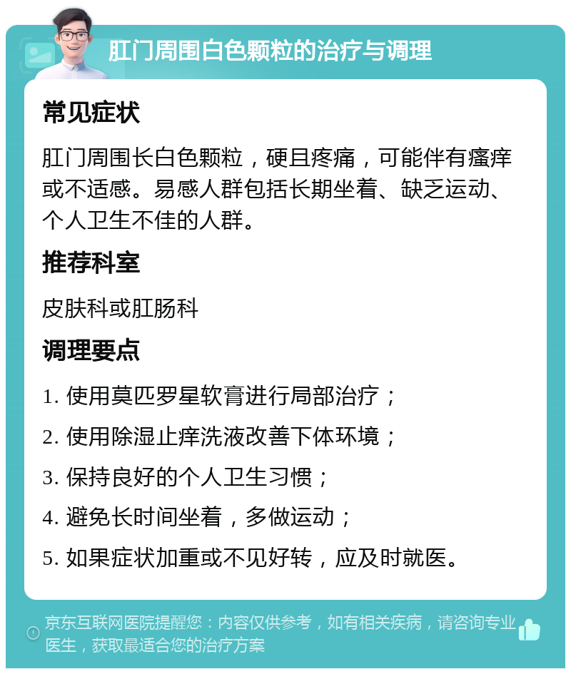 肛门周围白色颗粒的治疗与调理 常见症状 肛门周围长白色颗粒，硬且疼痛，可能伴有瘙痒或不适感。易感人群包括长期坐着、缺乏运动、个人卫生不佳的人群。 推荐科室 皮肤科或肛肠科 调理要点 1. 使用莫匹罗星软膏进行局部治疗； 2. 使用除湿止痒洗液改善下体环境； 3. 保持良好的个人卫生习惯； 4. 避免长时间坐着，多做运动； 5. 如果症状加重或不见好转，应及时就医。