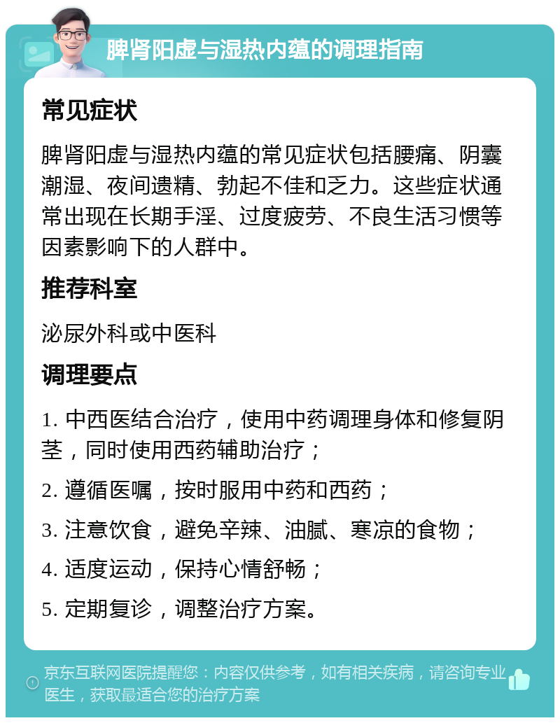 脾肾阳虚与湿热内蕴的调理指南 常见症状 脾肾阳虚与湿热内蕴的常见症状包括腰痛、阴囊潮湿、夜间遗精、勃起不佳和乏力。这些症状通常出现在长期手淫、过度疲劳、不良生活习惯等因素影响下的人群中。 推荐科室 泌尿外科或中医科 调理要点 1. 中西医结合治疗，使用中药调理身体和修复阴茎，同时使用西药辅助治疗； 2. 遵循医嘱，按时服用中药和西药； 3. 注意饮食，避免辛辣、油腻、寒凉的食物； 4. 适度运动，保持心情舒畅； 5. 定期复诊，调整治疗方案。