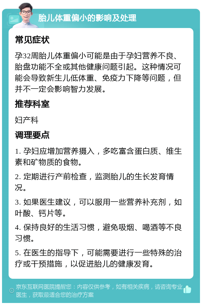 胎儿体重偏小的影响及处理 常见症状 孕32周胎儿体重偏小可能是由于孕妇营养不良、胎盘功能不全或其他健康问题引起。这种情况可能会导致新生儿低体重、免疫力下降等问题，但并不一定会影响智力发展。 推荐科室 妇产科 调理要点 1. 孕妇应增加营养摄入，多吃富含蛋白质、维生素和矿物质的食物。 2. 定期进行产前检查，监测胎儿的生长发育情况。 3. 如果医生建议，可以服用一些营养补充剂，如叶酸、钙片等。 4. 保持良好的生活习惯，避免吸烟、喝酒等不良习惯。 5. 在医生的指导下，可能需要进行一些特殊的治疗或干预措施，以促进胎儿的健康发育。