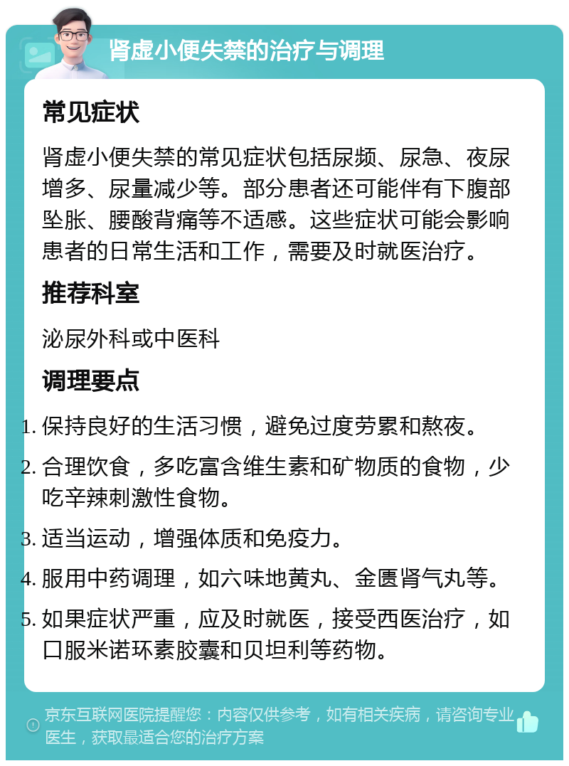 肾虚小便失禁的治疗与调理 常见症状 肾虚小便失禁的常见症状包括尿频、尿急、夜尿增多、尿量减少等。部分患者还可能伴有下腹部坠胀、腰酸背痛等不适感。这些症状可能会影响患者的日常生活和工作，需要及时就医治疗。 推荐科室 泌尿外科或中医科 调理要点 保持良好的生活习惯，避免过度劳累和熬夜。 合理饮食，多吃富含维生素和矿物质的食物，少吃辛辣刺激性食物。 适当运动，增强体质和免疫力。 服用中药调理，如六味地黄丸、金匮肾气丸等。 如果症状严重，应及时就医，接受西医治疗，如口服米诺环素胶囊和贝坦利等药物。