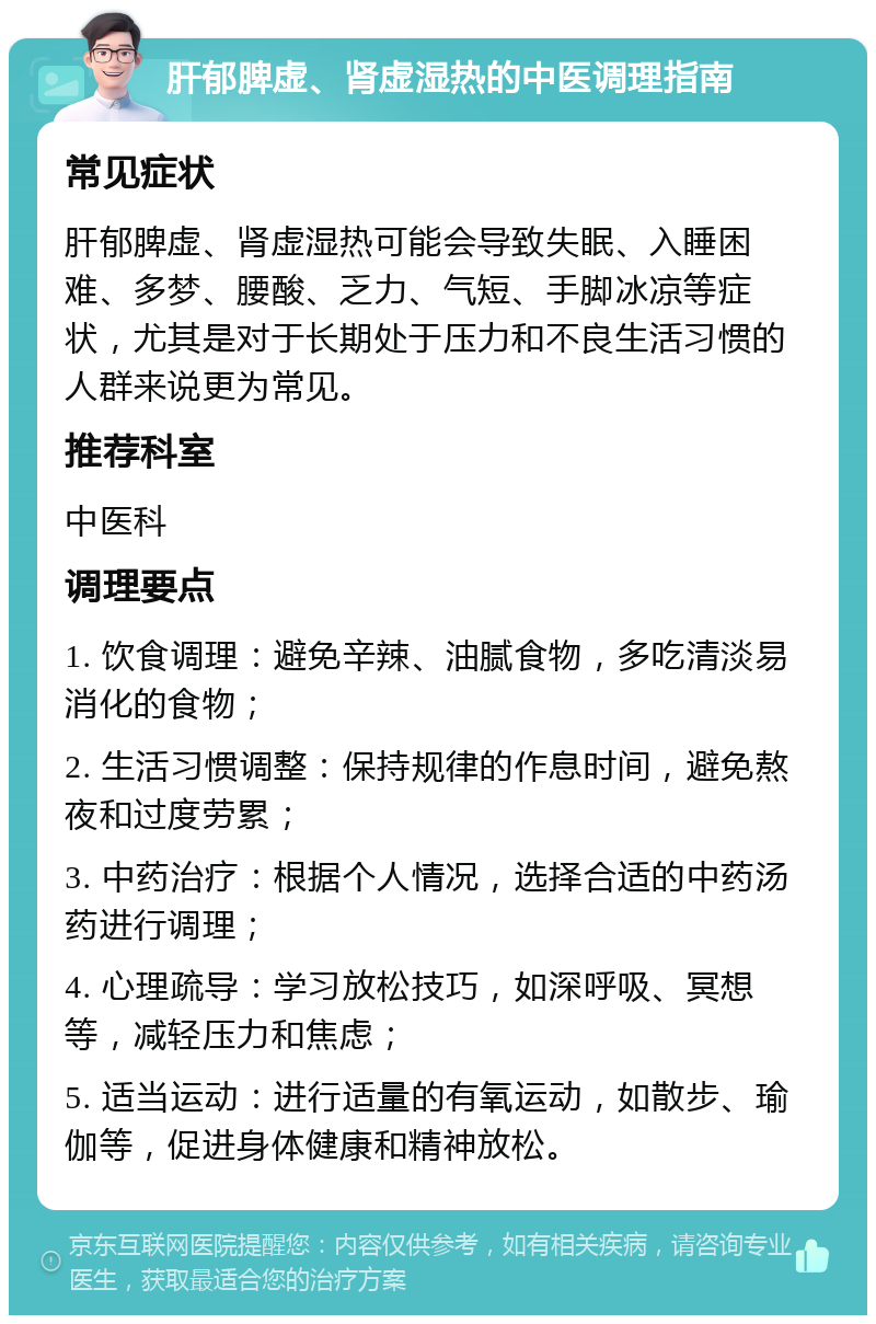 肝郁脾虚、肾虚湿热的中医调理指南 常见症状 肝郁脾虚、肾虚湿热可能会导致失眠、入睡困难、多梦、腰酸、乏力、气短、手脚冰凉等症状，尤其是对于长期处于压力和不良生活习惯的人群来说更为常见。 推荐科室 中医科 调理要点 1. 饮食调理：避免辛辣、油腻食物，多吃清淡易消化的食物； 2. 生活习惯调整：保持规律的作息时间，避免熬夜和过度劳累； 3. 中药治疗：根据个人情况，选择合适的中药汤药进行调理； 4. 心理疏导：学习放松技巧，如深呼吸、冥想等，减轻压力和焦虑； 5. 适当运动：进行适量的有氧运动，如散步、瑜伽等，促进身体健康和精神放松。