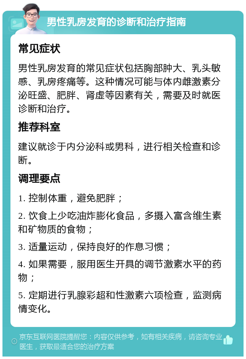 男性乳房发育的诊断和治疗指南 常见症状 男性乳房发育的常见症状包括胸部肿大、乳头敏感、乳房疼痛等。这种情况可能与体内雌激素分泌旺盛、肥胖、肾虚等因素有关，需要及时就医诊断和治疗。 推荐科室 建议就诊于内分泌科或男科，进行相关检查和诊断。 调理要点 1. 控制体重，避免肥胖； 2. 饮食上少吃油炸膨化食品，多摄入富含维生素和矿物质的食物； 3. 适量运动，保持良好的作息习惯； 4. 如果需要，服用医生开具的调节激素水平的药物； 5. 定期进行乳腺彩超和性激素六项检查，监测病情变化。