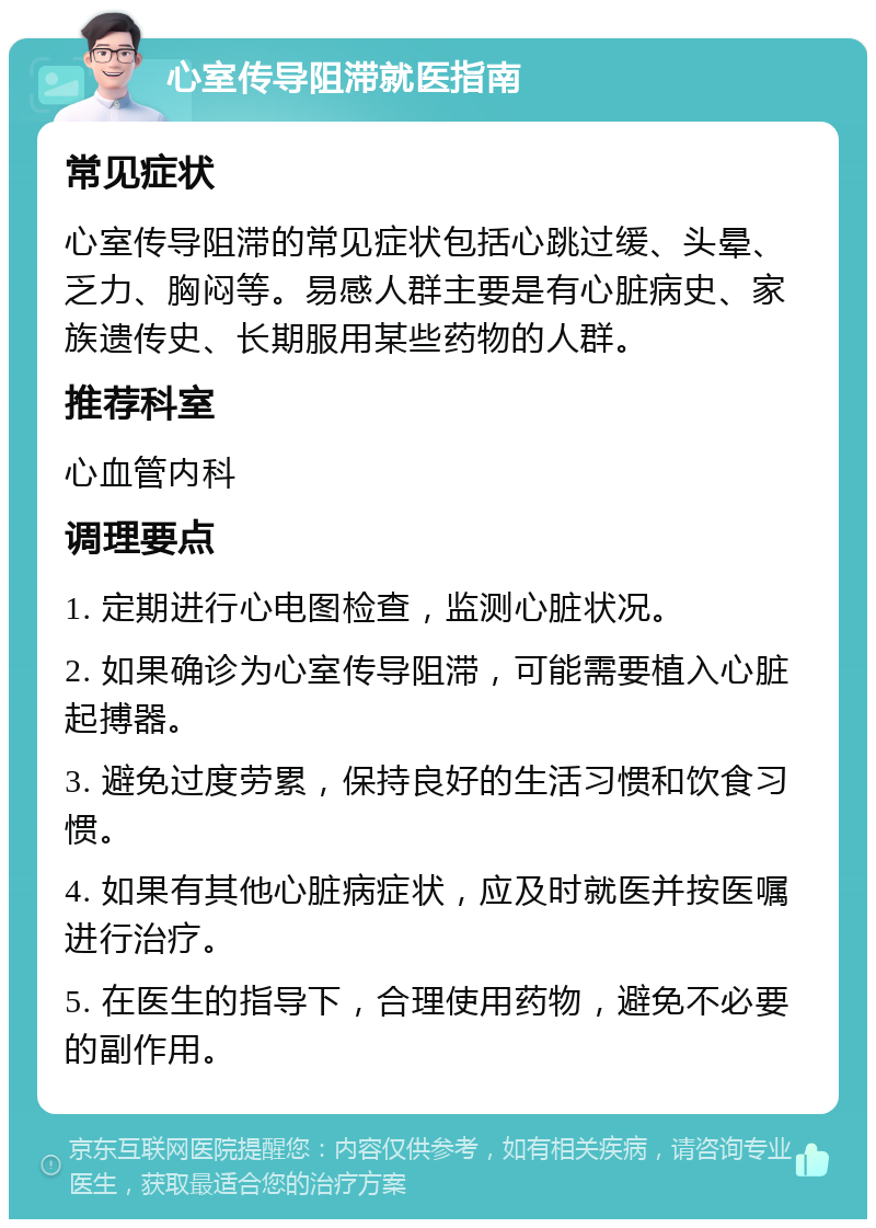 心室传导阻滞就医指南 常见症状 心室传导阻滞的常见症状包括心跳过缓、头晕、乏力、胸闷等。易感人群主要是有心脏病史、家族遗传史、长期服用某些药物的人群。 推荐科室 心血管内科 调理要点 1. 定期进行心电图检查，监测心脏状况。 2. 如果确诊为心室传导阻滞，可能需要植入心脏起搏器。 3. 避免过度劳累，保持良好的生活习惯和饮食习惯。 4. 如果有其他心脏病症状，应及时就医并按医嘱进行治疗。 5. 在医生的指导下，合理使用药物，避免不必要的副作用。