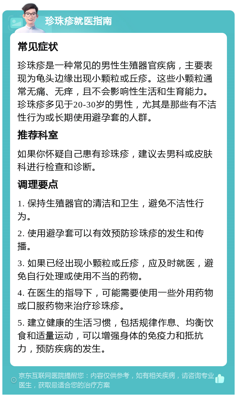 珍珠疹就医指南 常见症状 珍珠疹是一种常见的男性生殖器官疾病，主要表现为龟头边缘出现小颗粒或丘疹。这些小颗粒通常无痛、无痒，且不会影响性生活和生育能力。珍珠疹多见于20-30岁的男性，尤其是那些有不洁性行为或长期使用避孕套的人群。 推荐科室 如果你怀疑自己患有珍珠疹，建议去男科或皮肤科进行检查和诊断。 调理要点 1. 保持生殖器官的清洁和卫生，避免不洁性行为。 2. 使用避孕套可以有效预防珍珠疹的发生和传播。 3. 如果已经出现小颗粒或丘疹，应及时就医，避免自行处理或使用不当的药物。 4. 在医生的指导下，可能需要使用一些外用药物或口服药物来治疗珍珠疹。 5. 建立健康的生活习惯，包括规律作息、均衡饮食和适量运动，可以增强身体的免疫力和抵抗力，预防疾病的发生。