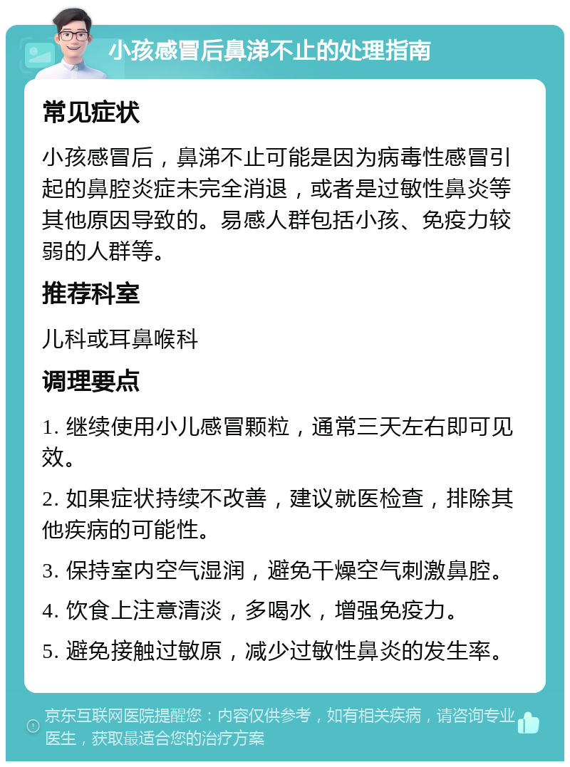 小孩感冒后鼻涕不止的处理指南 常见症状 小孩感冒后，鼻涕不止可能是因为病毒性感冒引起的鼻腔炎症未完全消退，或者是过敏性鼻炎等其他原因导致的。易感人群包括小孩、免疫力较弱的人群等。 推荐科室 儿科或耳鼻喉科 调理要点 1. 继续使用小儿感冒颗粒，通常三天左右即可见效。 2. 如果症状持续不改善，建议就医检查，排除其他疾病的可能性。 3. 保持室内空气湿润，避免干燥空气刺激鼻腔。 4. 饮食上注意清淡，多喝水，增强免疫力。 5. 避免接触过敏原，减少过敏性鼻炎的发生率。