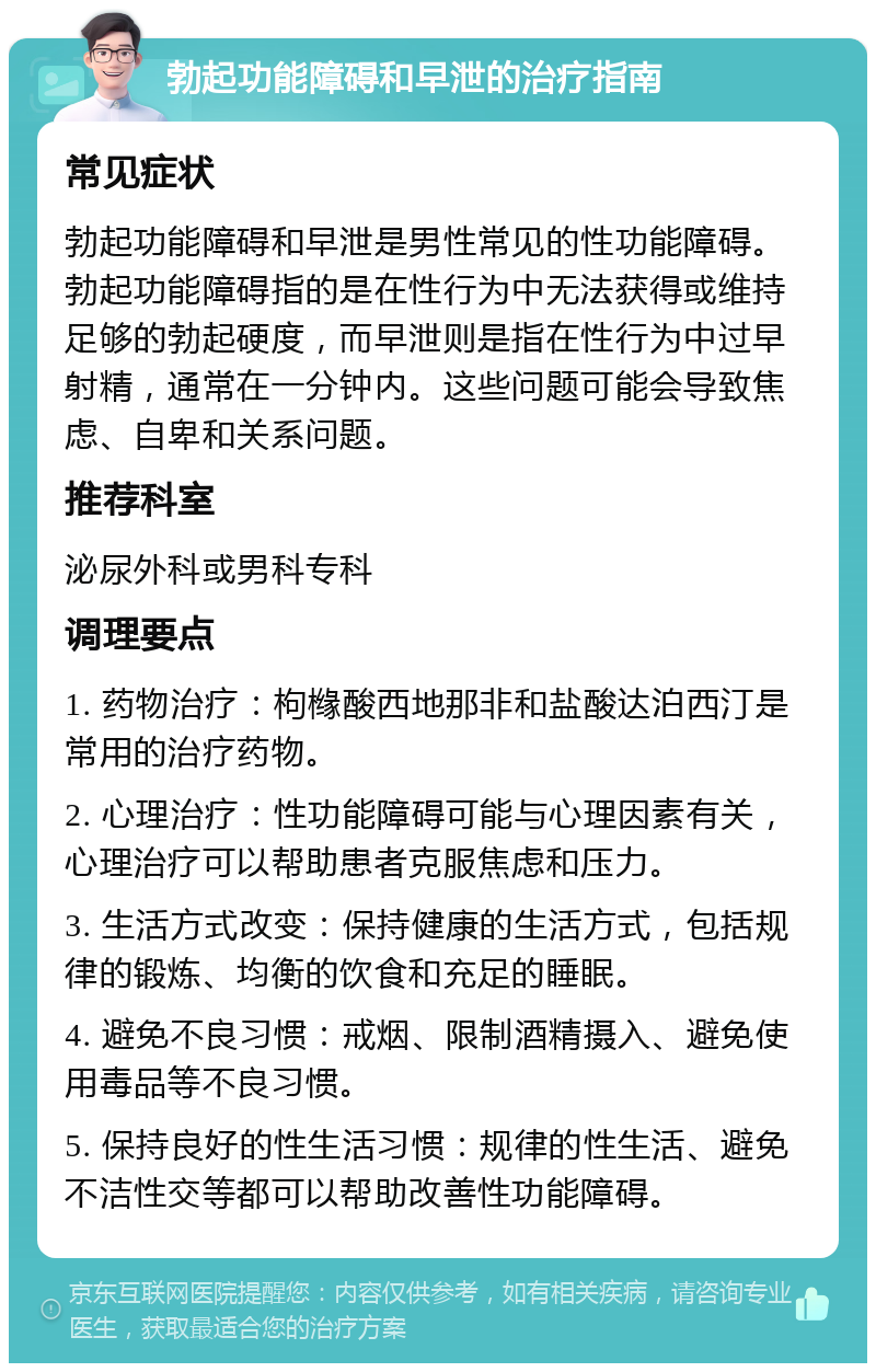 勃起功能障碍和早泄的治疗指南 常见症状 勃起功能障碍和早泄是男性常见的性功能障碍。勃起功能障碍指的是在性行为中无法获得或维持足够的勃起硬度，而早泄则是指在性行为中过早射精，通常在一分钟内。这些问题可能会导致焦虑、自卑和关系问题。 推荐科室 泌尿外科或男科专科 调理要点 1. 药物治疗：枸橼酸西地那非和盐酸达泊西汀是常用的治疗药物。 2. 心理治疗：性功能障碍可能与心理因素有关，心理治疗可以帮助患者克服焦虑和压力。 3. 生活方式改变：保持健康的生活方式，包括规律的锻炼、均衡的饮食和充足的睡眠。 4. 避免不良习惯：戒烟、限制酒精摄入、避免使用毒品等不良习惯。 5. 保持良好的性生活习惯：规律的性生活、避免不洁性交等都可以帮助改善性功能障碍。