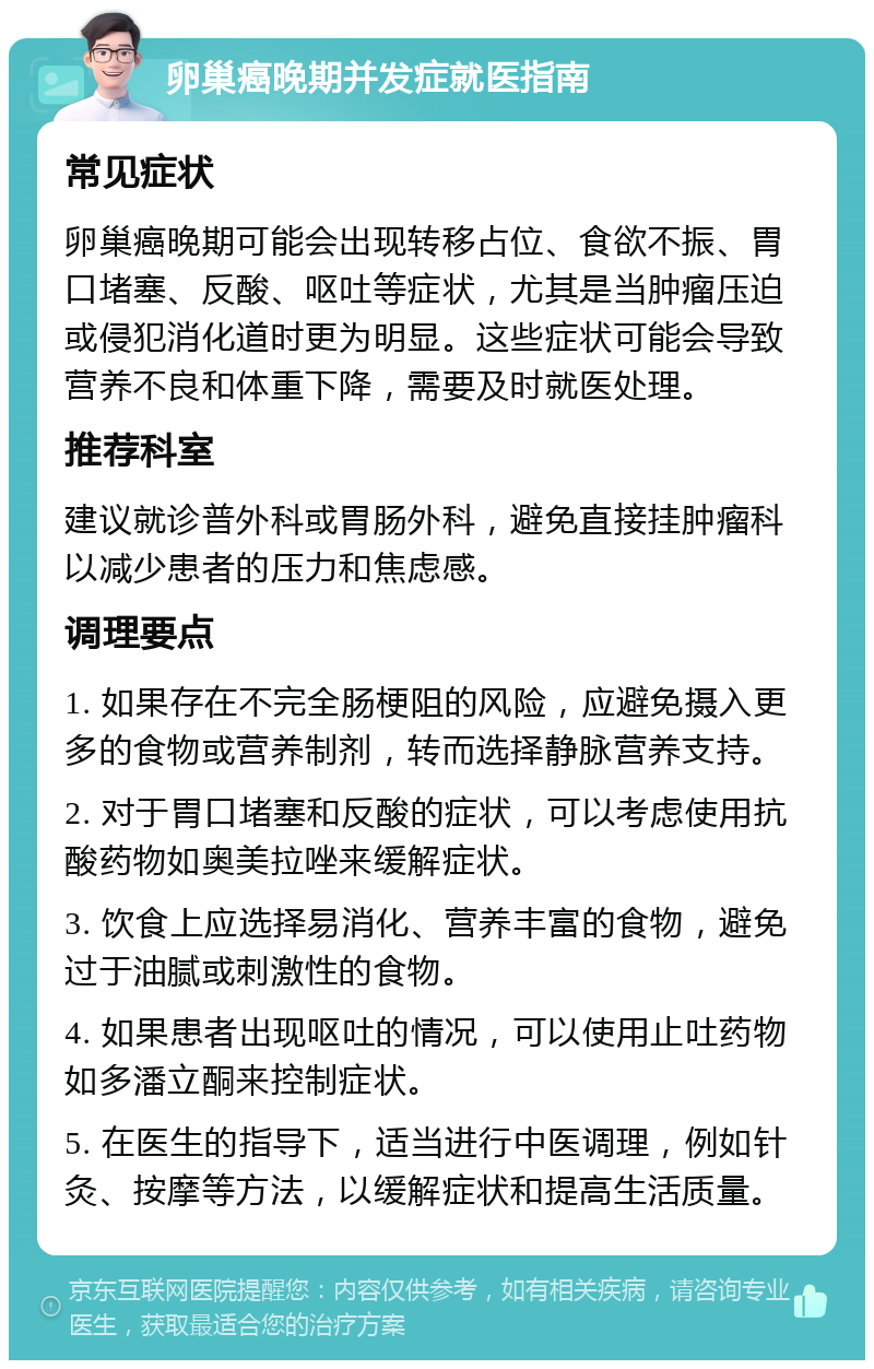 卵巢癌晚期并发症就医指南 常见症状 卵巢癌晚期可能会出现转移占位、食欲不振、胃口堵塞、反酸、呕吐等症状，尤其是当肿瘤压迫或侵犯消化道时更为明显。这些症状可能会导致营养不良和体重下降，需要及时就医处理。 推荐科室 建议就诊普外科或胃肠外科，避免直接挂肿瘤科以减少患者的压力和焦虑感。 调理要点 1. 如果存在不完全肠梗阻的风险，应避免摄入更多的食物或营养制剂，转而选择静脉营养支持。 2. 对于胃口堵塞和反酸的症状，可以考虑使用抗酸药物如奥美拉唑来缓解症状。 3. 饮食上应选择易消化、营养丰富的食物，避免过于油腻或刺激性的食物。 4. 如果患者出现呕吐的情况，可以使用止吐药物如多潘立酮来控制症状。 5. 在医生的指导下，适当进行中医调理，例如针灸、按摩等方法，以缓解症状和提高生活质量。