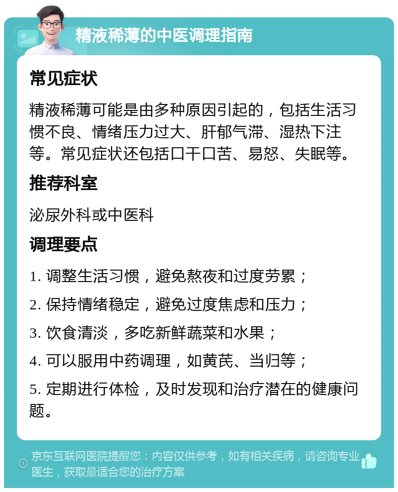 精液稀薄的中医调理指南 常见症状 精液稀薄可能是由多种原因引起的，包括生活习惯不良、情绪压力过大、肝郁气滞、湿热下注等。常见症状还包括口干口苦、易怒、失眠等。 推荐科室 泌尿外科或中医科 调理要点 1. 调整生活习惯，避免熬夜和过度劳累； 2. 保持情绪稳定，避免过度焦虑和压力； 3. 饮食清淡，多吃新鲜蔬菜和水果； 4. 可以服用中药调理，如黄芪、当归等； 5. 定期进行体检，及时发现和治疗潜在的健康问题。