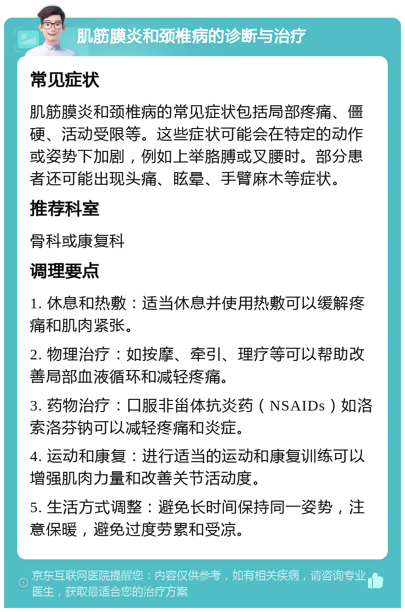 肌筋膜炎和颈椎病的诊断与治疗 常见症状 肌筋膜炎和颈椎病的常见症状包括局部疼痛、僵硬、活动受限等。这些症状可能会在特定的动作或姿势下加剧，例如上举胳膊或叉腰时。部分患者还可能出现头痛、眩晕、手臂麻木等症状。 推荐科室 骨科或康复科 调理要点 1. 休息和热敷：适当休息并使用热敷可以缓解疼痛和肌肉紧张。 2. 物理治疗：如按摩、牵引、理疗等可以帮助改善局部血液循环和减轻疼痛。 3. 药物治疗：口服非甾体抗炎药（NSAIDs）如洛索洛芬钠可以减轻疼痛和炎症。 4. 运动和康复：进行适当的运动和康复训练可以增强肌肉力量和改善关节活动度。 5. 生活方式调整：避免长时间保持同一姿势，注意保暖，避免过度劳累和受凉。