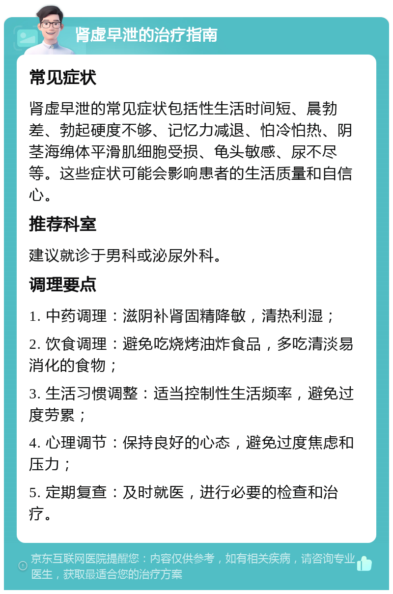 肾虚早泄的治疗指南 常见症状 肾虚早泄的常见症状包括性生活时间短、晨勃差、勃起硬度不够、记忆力减退、怕冷怕热、阴茎海绵体平滑肌细胞受损、龟头敏感、尿不尽等。这些症状可能会影响患者的生活质量和自信心。 推荐科室 建议就诊于男科或泌尿外科。 调理要点 1. 中药调理：滋阴补肾固精降敏，清热利湿； 2. 饮食调理：避免吃烧烤油炸食品，多吃清淡易消化的食物； 3. 生活习惯调整：适当控制性生活频率，避免过度劳累； 4. 心理调节：保持良好的心态，避免过度焦虑和压力； 5. 定期复查：及时就医，进行必要的检查和治疗。