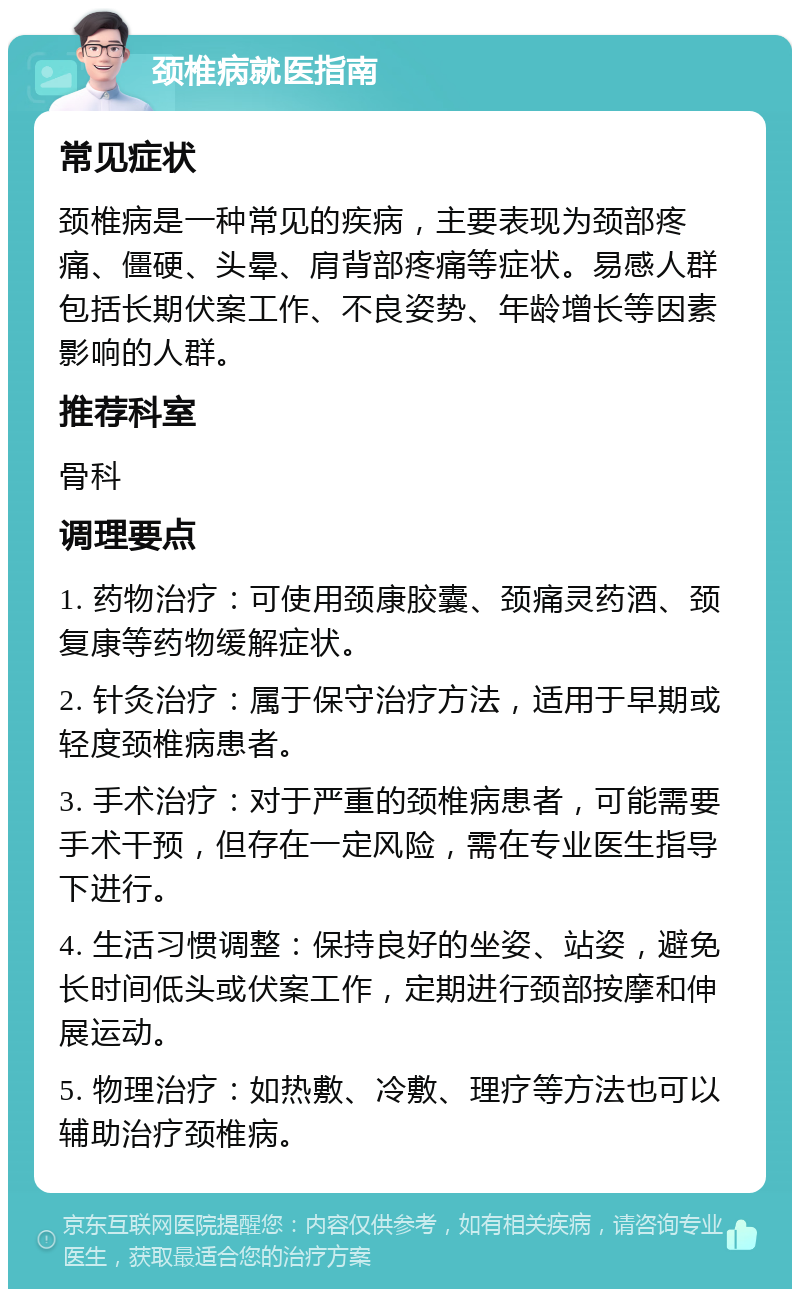 颈椎病就医指南 常见症状 颈椎病是一种常见的疾病，主要表现为颈部疼痛、僵硬、头晕、肩背部疼痛等症状。易感人群包括长期伏案工作、不良姿势、年龄增长等因素影响的人群。 推荐科室 骨科 调理要点 1. 药物治疗：可使用颈康胶囊、颈痛灵药酒、颈复康等药物缓解症状。 2. 针灸治疗：属于保守治疗方法，适用于早期或轻度颈椎病患者。 3. 手术治疗：对于严重的颈椎病患者，可能需要手术干预，但存在一定风险，需在专业医生指导下进行。 4. 生活习惯调整：保持良好的坐姿、站姿，避免长时间低头或伏案工作，定期进行颈部按摩和伸展运动。 5. 物理治疗：如热敷、冷敷、理疗等方法也可以辅助治疗颈椎病。